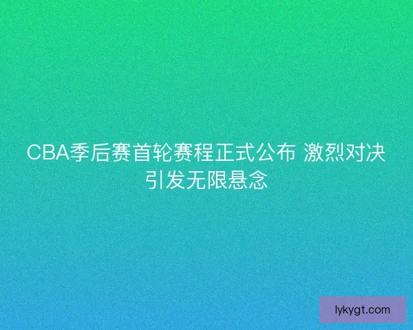 CBA季后赛首轮赛程正式公布 激烈对决引发无限悬念