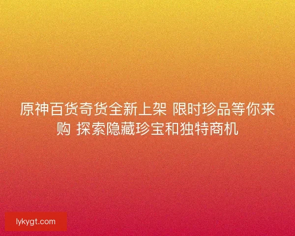 原神百货奇货全新上架 限时珍品等你来购 探索隐藏珍宝和独特商机