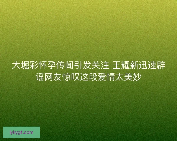 大堀彩怀孕传闻引发关注 王耀新迅速辟谣网友惊叹这段爱情太美妙