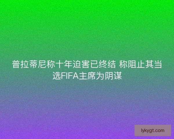 普拉蒂尼称十年迫害已终结 称阻止其当选FIFA主席为阴谋
