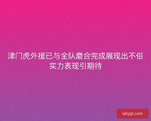 津门虎外援已与全队磨合完成展现出不俗实力表现引期待