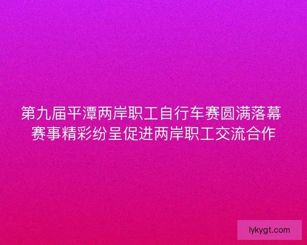 第九届平潭两岸职工自行车赛圆满落幕 赛事精彩纷呈促进两岸职工交流合作