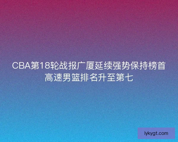 CBA第18轮战报广厦延续强势保持榜首高速男篮排名升至第七